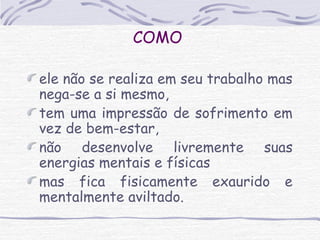 COMO 
ele não se realiza em seu trabalho mas 
nega-se a si mesmo, 
tem uma impressão de sofrimento em 
vez de bem-estar, 
não desenvolve livremente suas 
energias mentais e físicas 
mas fica fisicamente exaurido e 
mentalmente aviltado. 

