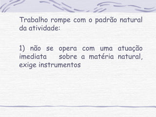Trabalho rompe com o padrão natural 
da atividade: 
1) não se opera com uma atuação 
imediata sobre a matéria natural, 
exige instrumentos 
 