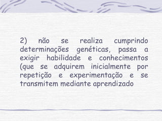 2) não se realiza cumprindo 
determinações genéticas, passa a 
exigir habilidade e conhecimentos 
(que se adquirem inicialmente por 
repetição e experimentação e se 
transmitem mediante aprendizado 
 