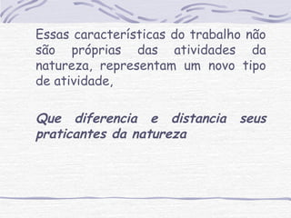 Essas características do trabalho não 
são próprias das atividades da 
natureza, representam um novo tipo 
de atividade, 
Que diferencia e distancia seus 
praticantes da natureza 
 