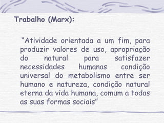 Trabalho (Marx): 
“Atividade orientada a um fim, para 
produzir valores de uso, apropriação 
do natural para satisfazer 
necessidades humanas condição 
universal do metabolismo entre ser 
humano e natureza, condição natural 
eterna da vida humana, comum a todas 
as suas formas sociais” 
 