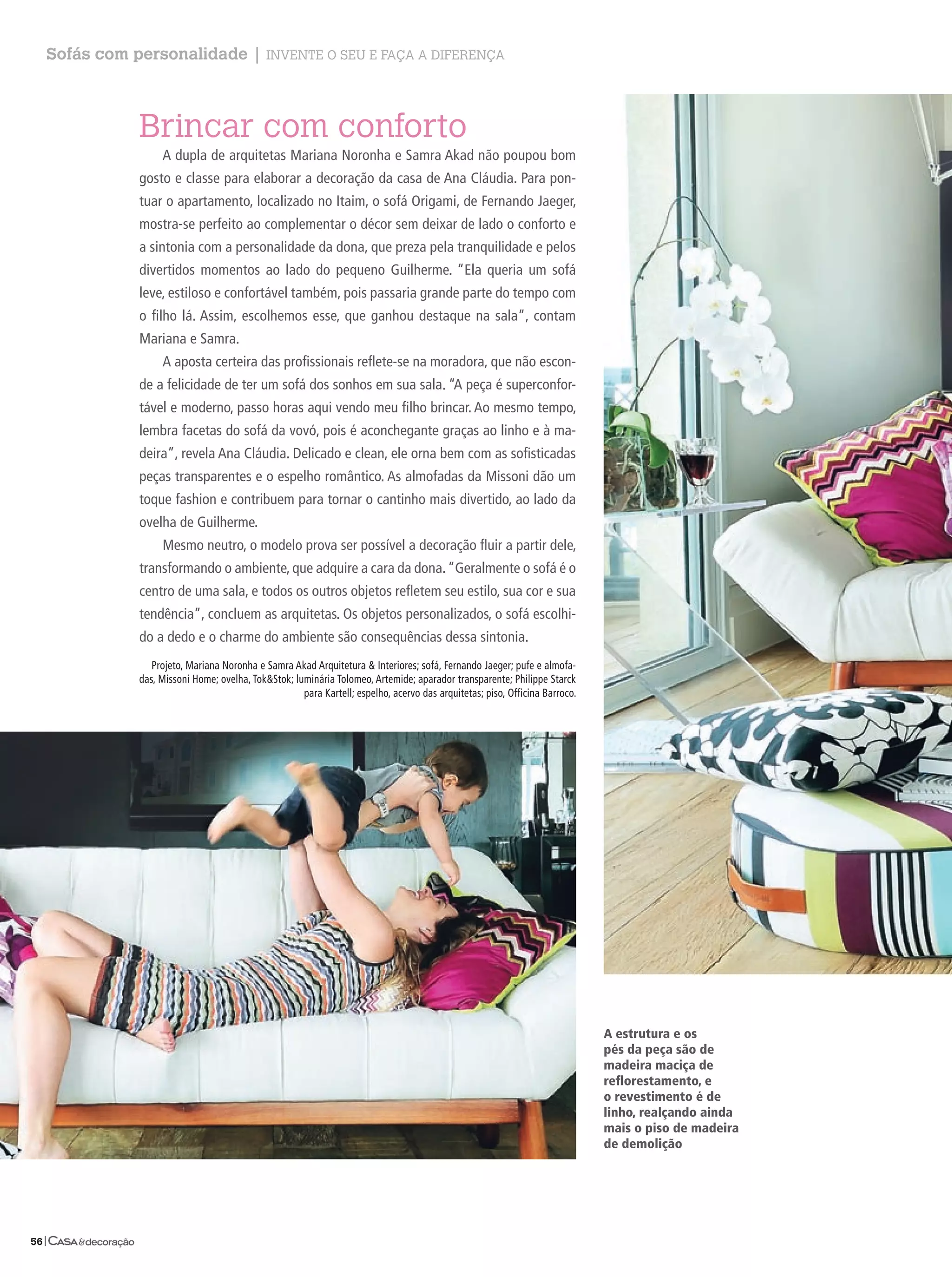Sofás com personalidade | Invente o seu e faça a dIferença



             Brincar com conforto
                  A dupla de arquitetas mariana Noronha e Samra Akad não poupou bom
             gosto e classe para elaborar a decoração da casa de Ana Cláudia. Para pon-
             tuar o apartamento, localizado no Itaim, o sofá Origami, de Fernando Jaeger,
             mostra-se perfeito ao complementar o décor sem deixar de lado o conforto e
             a sintonia com a personalidade da dona, que preza pela tranquilidade e pelos
             divertidos momentos ao lado do pequeno Guilherme. “Ela queria um sofá
             leve, estiloso e confortável também, pois passaria grande parte do tempo com
             o filho lá. Assim, escolhemos esse, que ganhou destaque na sala”, contam
             mariana e Samra.
                  A aposta certeira das profissionais reflete-se na moradora, que não escon-
             de a felicidade de ter um sofá dos sonhos em sua sala. “A peça é superconfor-
             tável e moderno, passo horas aqui vendo meu filho brincar. Ao mesmo tempo,
             lembra facetas do sofá da vovó, pois é aconchegante graças ao linho e à ma-
             deira”, revela Ana Cláudia. Delicado e clean, ele orna bem com as sofisticadas
             peças transparentes e o espelho romântico. As almofadas da missoni dão um
             toque fashion e contribuem para tornar o cantinho mais divertido, ao lado da
             ovelha de Guilherme.
                  mesmo neutro, o modelo prova ser possível a decoração fluir a partir dele,
             transformando o ambiente, que adquire a cara da dona. “Geralmente o sofá é o
             centro de uma sala, e todos os outros objetos refletem seu estilo, sua cor e sua
             tendência”, concluem as arquitetas. Os objetos personalizados, o sofá escolhi-
             do a dedo e o charme do ambiente são consequências dessa sintonia.
                Projeto, mariana Noronha e Samra Akad Arquitetura & Interiores; sofá, Fernando Jaeger; pufe e almofa-
             das, missoni home; ovelha, Tok&Stok; luminária Tolomeo, Artemide; aparador transparente; Philippe Starck
                                                    para kartell; espelho, acervo das arquitetas; piso, Officina Barroco.




                                                                                                                            A estrutura e os
                                                                                                                            pés da peça são de
                                                                                                                            madeira maciça de
                                                                                                                            reflorestamento, e
                                                                                                                            o revestimento é de
                                                                                                                            linho, realçando ainda
                                                                                                                            mais o piso de madeira
                                                                                                                            de demolição




56|
 