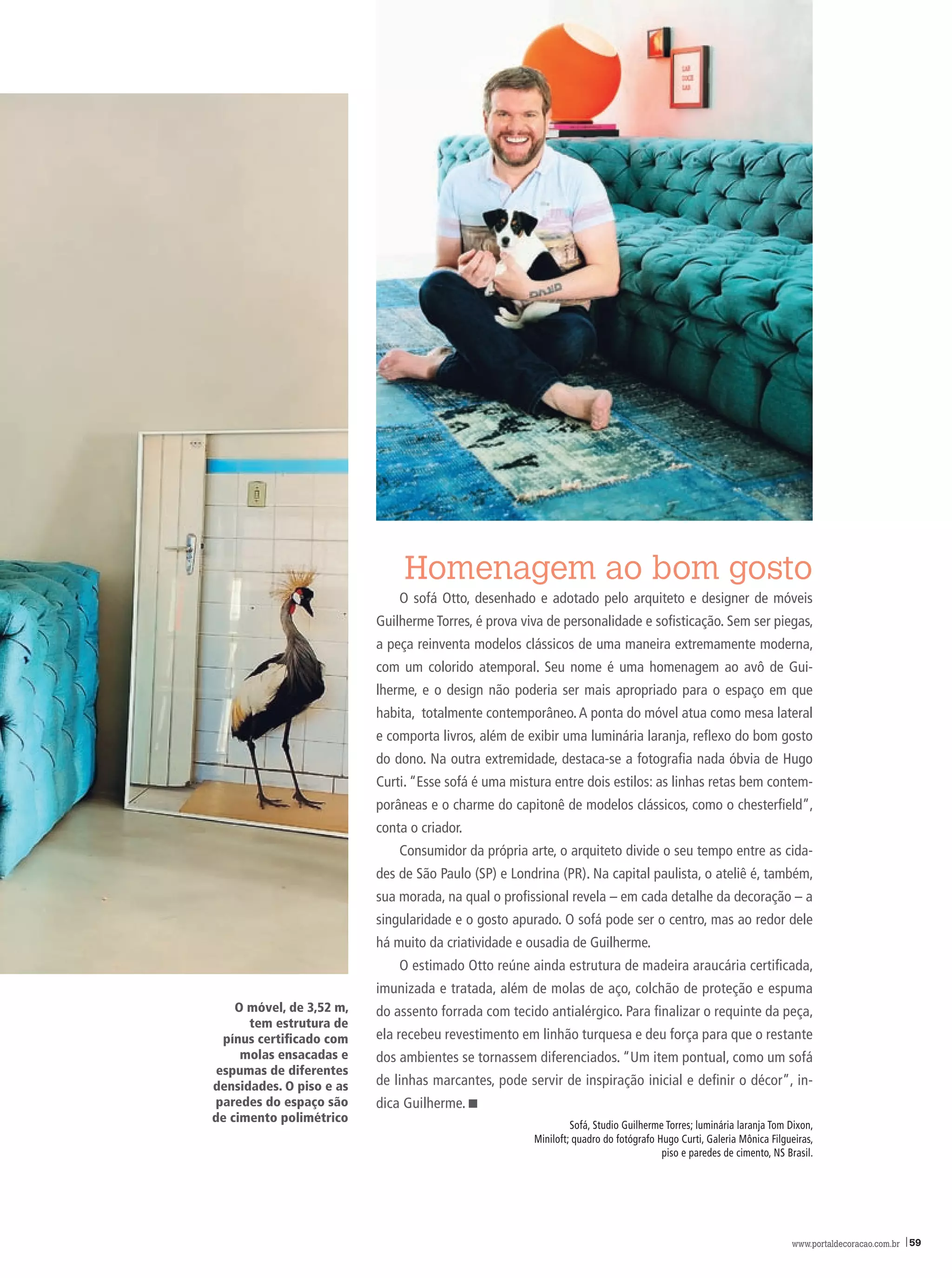 Homenagem ao bom gosto
                              O sofá Otto, desenhado e adotado pelo arquiteto e designer de móveis
                          Guilherme Torres, é prova viva de personalidade e sofisticação. Sem ser piegas,
                          a peça reinventa modelos clássicos de uma maneira extremamente moderna,
                          com um colorido atemporal. Seu nome é uma homenagem ao avô de Gui-
                          lherme, e o design não poderia ser mais apropriado para o espaço em que
                          habita, totalmente contemporâneo. A ponta do móvel atua como mesa lateral
                          e comporta livros, além de exibir uma luminária laranja, reflexo do bom gosto
                          do dono. Na outra extremidade, destaca-se a fotografia nada óbvia de hugo
                          Curti. “Esse sofá é uma mistura entre dois estilos: as linhas retas bem contem-
                          porâneas e o charme do capitonê de modelos clássicos, como o chesterfield”,
                          conta o criador.
                              Consumidor da própria arte, o arquiteto divide o seu tempo entre as cida-
                          des de São Paulo (SP) e Londrina (PR). Na capital paulista, o ateliê é, também,
                          sua morada, na qual o profissional revela – em cada detalhe da decoração – a
                          singularidade e o gosto apurado. O sofá pode ser o centro, mas ao redor dele
                          há muito da criatividade e ousadia de Guilherme.
                              O estimado Otto reúne ainda estrutura de madeira araucária certificada,
                          imunizada e tratada, além de molas de aço, colchão de proteção e espuma
    O móvel, de 3,52 m,   do assento forrada com tecido antialérgico. Para finalizar o requinte da peça,
      tem estrutura de
  pínus certificado com   ela recebeu revestimento em linhão turquesa e deu força para que o restante
     molas ensacadas e    dos ambientes se tornassem diferenciados. “Um item pontual, como um sofá
 espumas de diferentes
densidades. O piso e as   de linhas marcantes, pode servir de inspiração inicial e definir o décor”, in-
paredes do espaço são     dica Guilherme.<
de cimento polimétrico
                                                               Sofá, Studio Guilherme Torres; luminária laranja Tom Dixon,
                                                      miniloft; quadro do fotógrafo hugo Curti, Galeria mônica Filgueiras,
                                                                                     piso e paredes de cimento, NS Brasil.




                                                                                                                    www.portaldecoracao.com.br |59
 