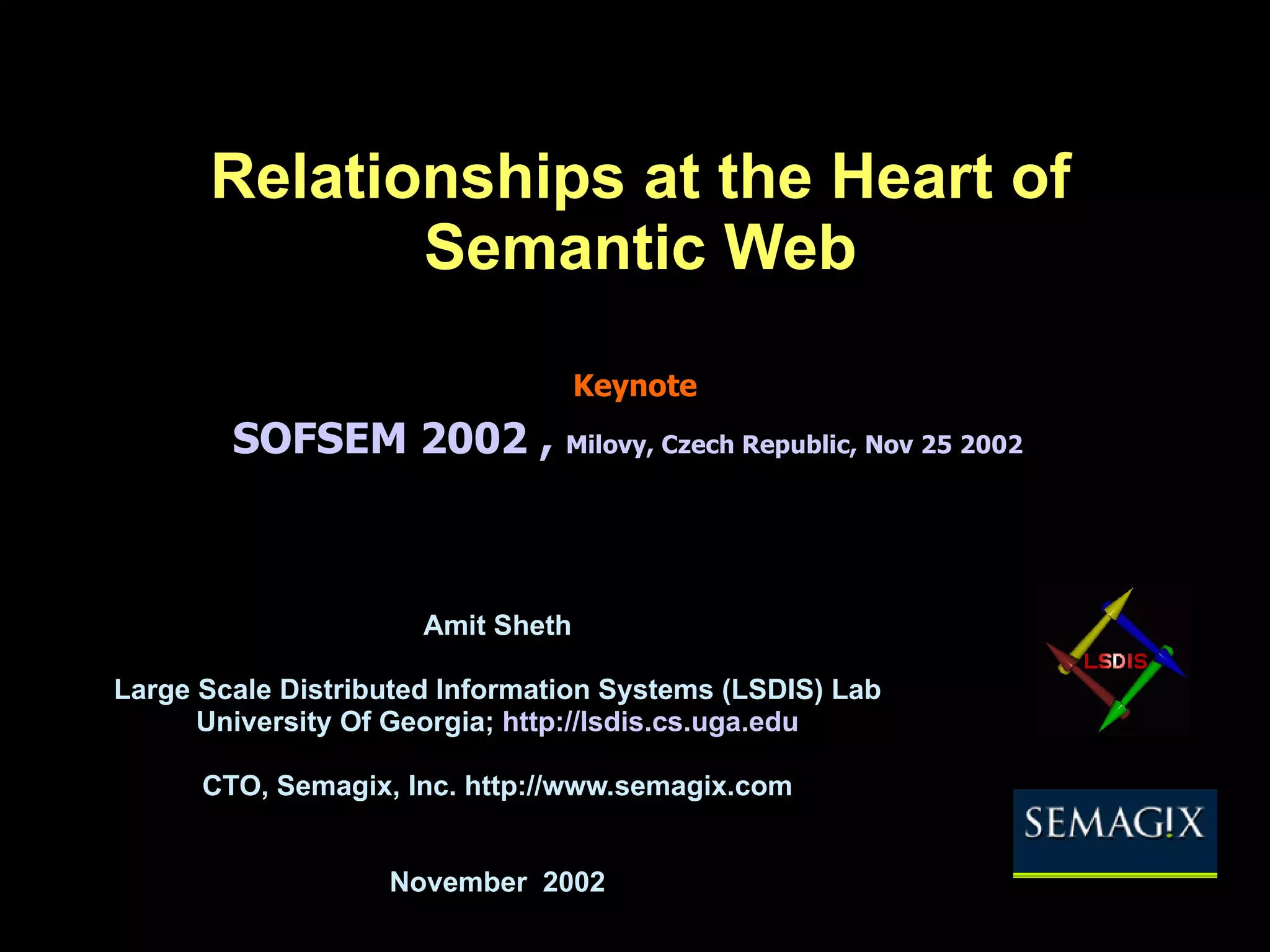 Relationships at the Heart of Semantic Web Amit Sheth Large Scale Distributed Information Systems (LSDIS) Lab University Of Georgia; http://lsdis.cs.uga.edu CTO, Semagix, Inc. http://www.semagix.com November 2002 © Amit Sheth Keynote SOFSEM 2002 , Milovy , Czech Republic, Nov 25 2002 