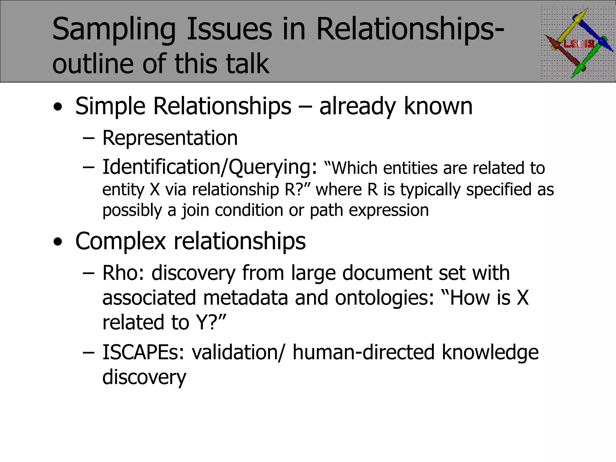 Sampling Issues in Relationships- outline of this talk Simple Relationships – already known Representation Identification/Querying: “Which entities are related to entity X via relationship R?” where R is typically specified as possibly a join condition or path expression Complex relationships Rho: discovery from large document set with associated metadata and ontologies: “How is X related to Y?” ISCAPEs: validation/ human-directed knowledge discovery 
