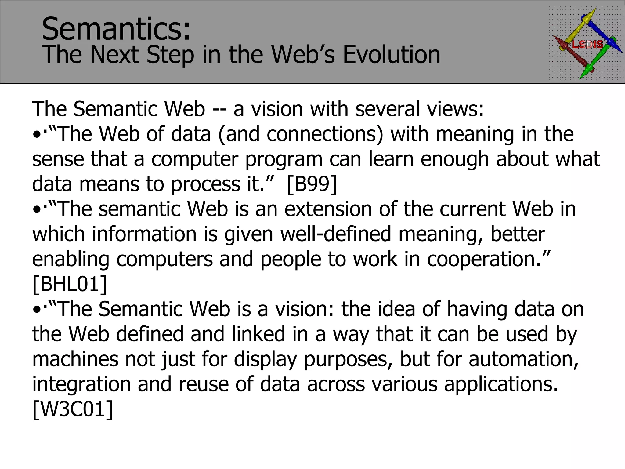 The Semantic Web -- a vision with several views: · “The Web of data (and connections) with meaning in the sense that a computer program can learn enough about what data means to process it.” [B99] · “The semantic Web is an extension of the current Web in which information is given well-defined meaning, better enabling computers and people to work in cooperation.” [BHL01] · “The Semantic Web is a vision: the idea of having data on the Web defined and linked in a way that it can be used by machines not just for display purposes, but for automation, integration and reuse of data across various applications. [W3C01] Semantics: The Next Step in the Web’s Evolution 