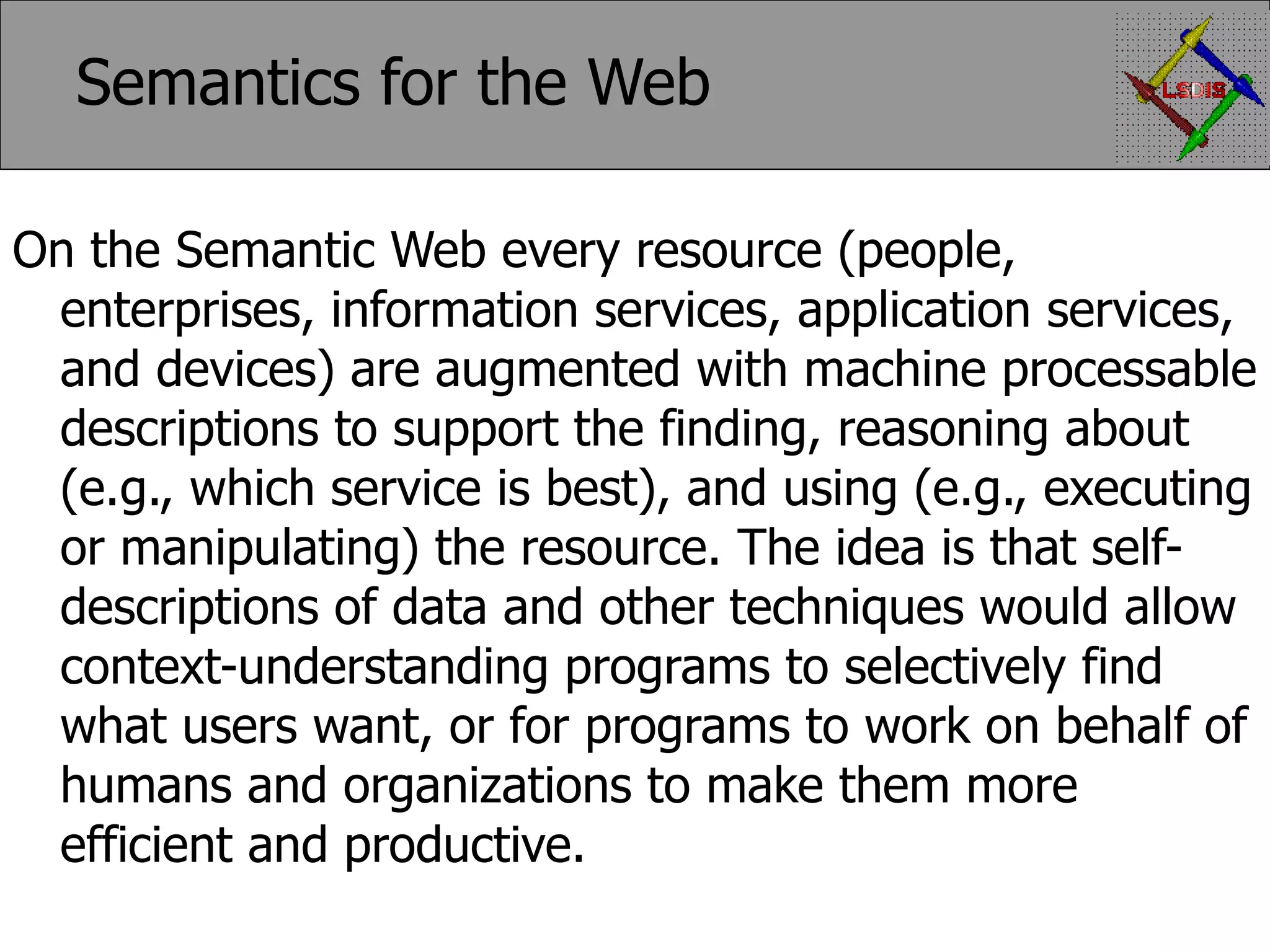 Semantics for the Web On the Semantic Web every resource (people, enterprises, information services, application services, and devices) are augmented with machine processable descriptions to support the finding, reasoning about (e.g., which service is best), and using (e.g., executing or manipulating) the resource. The idea is that self-descriptions of data and other techniques would allow context-understanding programs to selectively find what users want, or for programs to work on behalf of humans and organizations to make them more efficient and productive. 