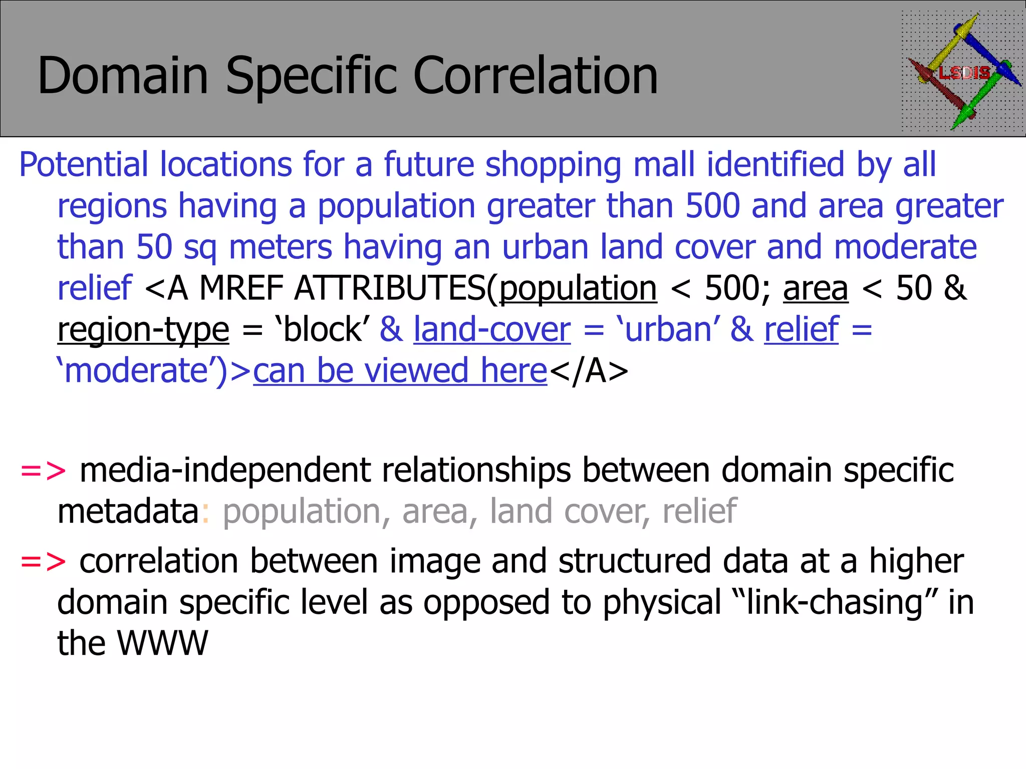 Domain Specific Correlation Potential locations for a future shopping mall identified by all regions having a population greater than 500 and area greater than 50 sq meters having an urban land cover and moderate relief <A MREF ATTRIBUTES( population < 500; area < 50 & region-type = ‘block’ & land-cover = ‘urban’ & relief = ‘moderate’)> can be viewed here </A> => media-independent relationships between domain specific metadata : population, area, land cover, relief => correlation between image and structured data at a higher domain specific level as opposed to physical “link-chasing” in the WWW 