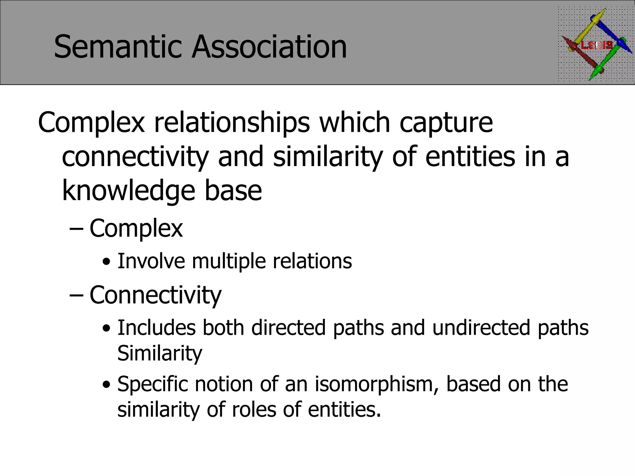 Semantic Association Complex relationships which capture connectivity and similarity of entities in a knowledge base Complex Involve multiple relations Connectivity Includes both directed paths and undirected paths Similarity Specific notion of an isomorphism, based on the similarity of roles of entities. 