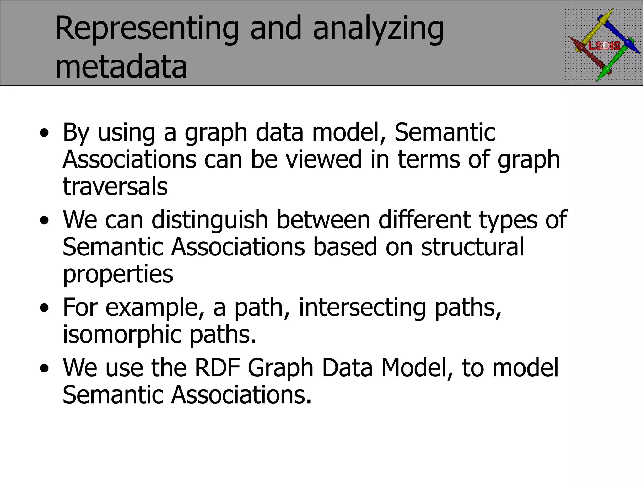 Representing and analyzing metadata By using a graph data model, Semantic Associations can be viewed in terms of graph traversals We can distinguish between different types of Semantic Associations based on structural properties For example, a path, intersecting paths, isomorphic paths. We use the RDF Graph Data Model, to model Semantic Associations. 
