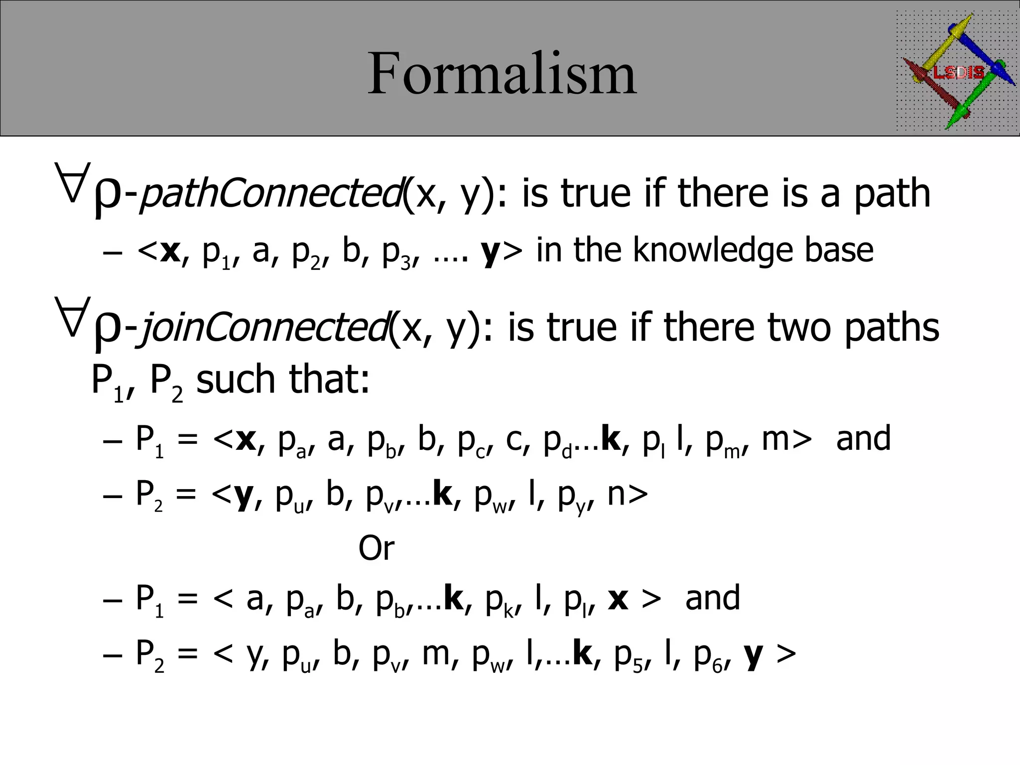 Formalism  - pathConnected (x, y): is true if there is a path < x , p 1 , a, p 2 , b, p 3 , …. y > in the knowledge base  - joinConnected (x, y): is true if there two paths P 1 , P 2 such that: P 1 = < x , p a , a, p b , b, p c , c, p d … k , p l l, p m , m> and P 2 = < y , p u , b, p v ,… k , p w , l, p y , n> Or P 1 = < a, p a , b, p b ,… k , p k , l, p l , x > and P 2 = < y, p u , b, p v , m, p w , l,… k , p 5 , l, p 6 , y > 