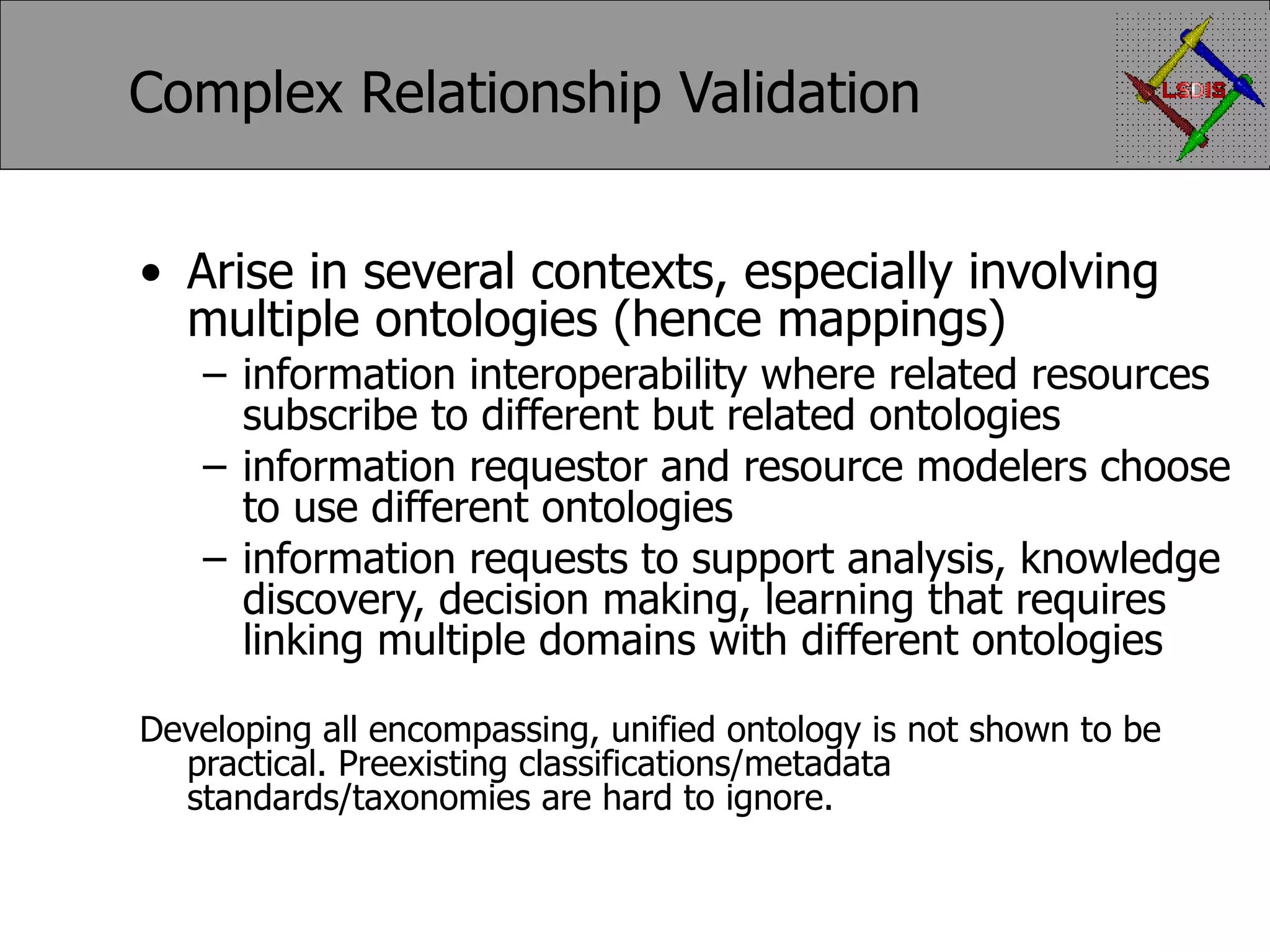 Complex Relationship Validation Arise in several contexts, especially involving multiple ontologies (hence mappings) information interoperability where related resources subscribe to different but related ontologies information requestor and resource modelers choose to use different ontologies information requests to support analysis, knowledge discovery, decision making, learning that requires linking multiple domains with different ontologies Developing all encompassing, unified ontology is not shown to be practical. Preexisting classifications/metadata standards/taxonomies are hard to ignore. 