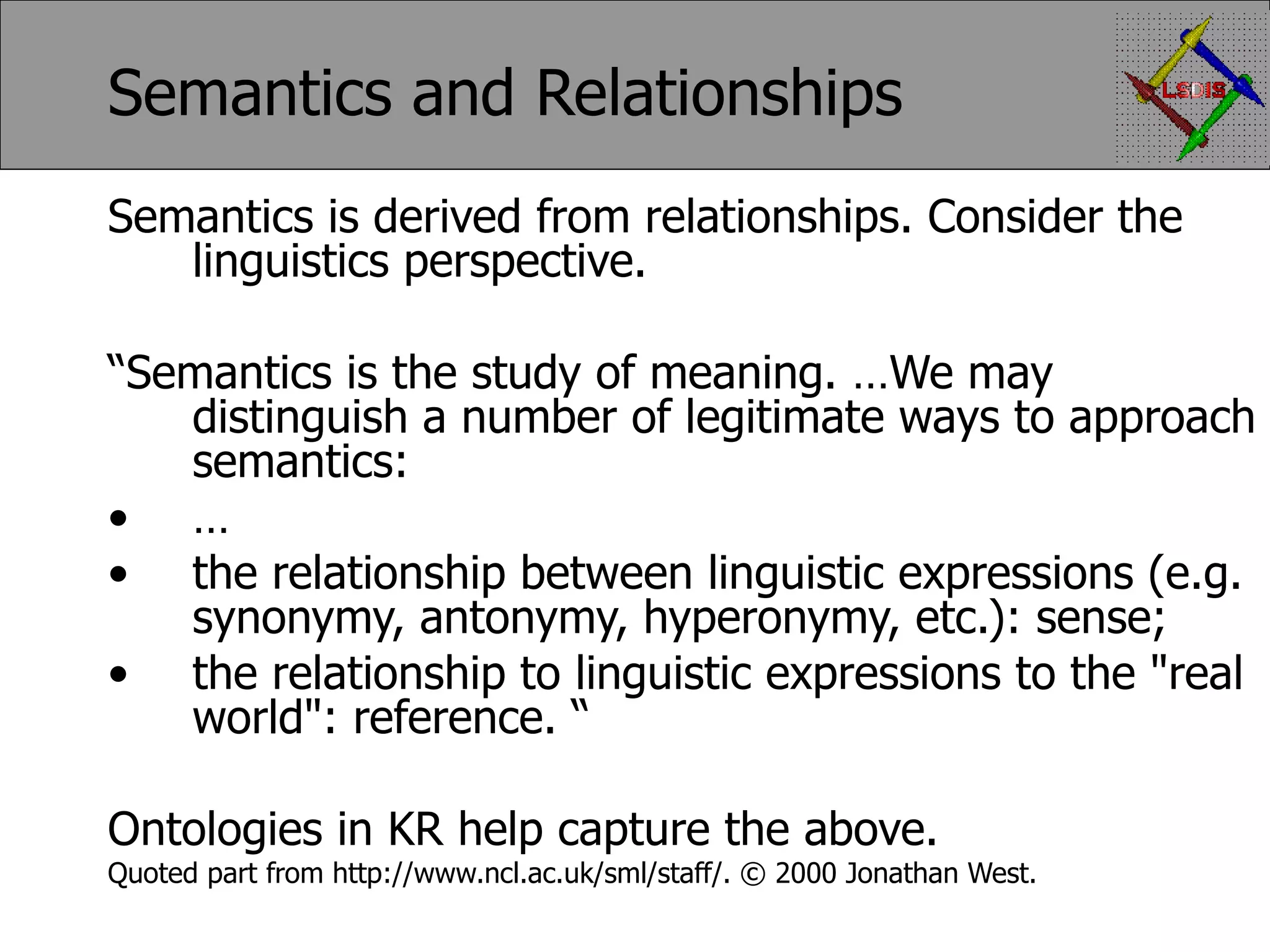 Semantics and Relationships Semantics is derived from relationships. Consider the linguistics perspective. “ Semantics is the study of meaning. …We may distinguish a number of legitimate ways to approach semantics: … the relationship between linguistic expressions (e.g. synonymy, antonymy, hyperonymy, etc.): sense; the relationship to linguistic expressions to the &quot;real world&quot;: reference. “ Ontologies in KR help capture the above. Quoted part from http://www.ncl.ac.uk/sml/staff/. © 2000 Jonathan West. 
