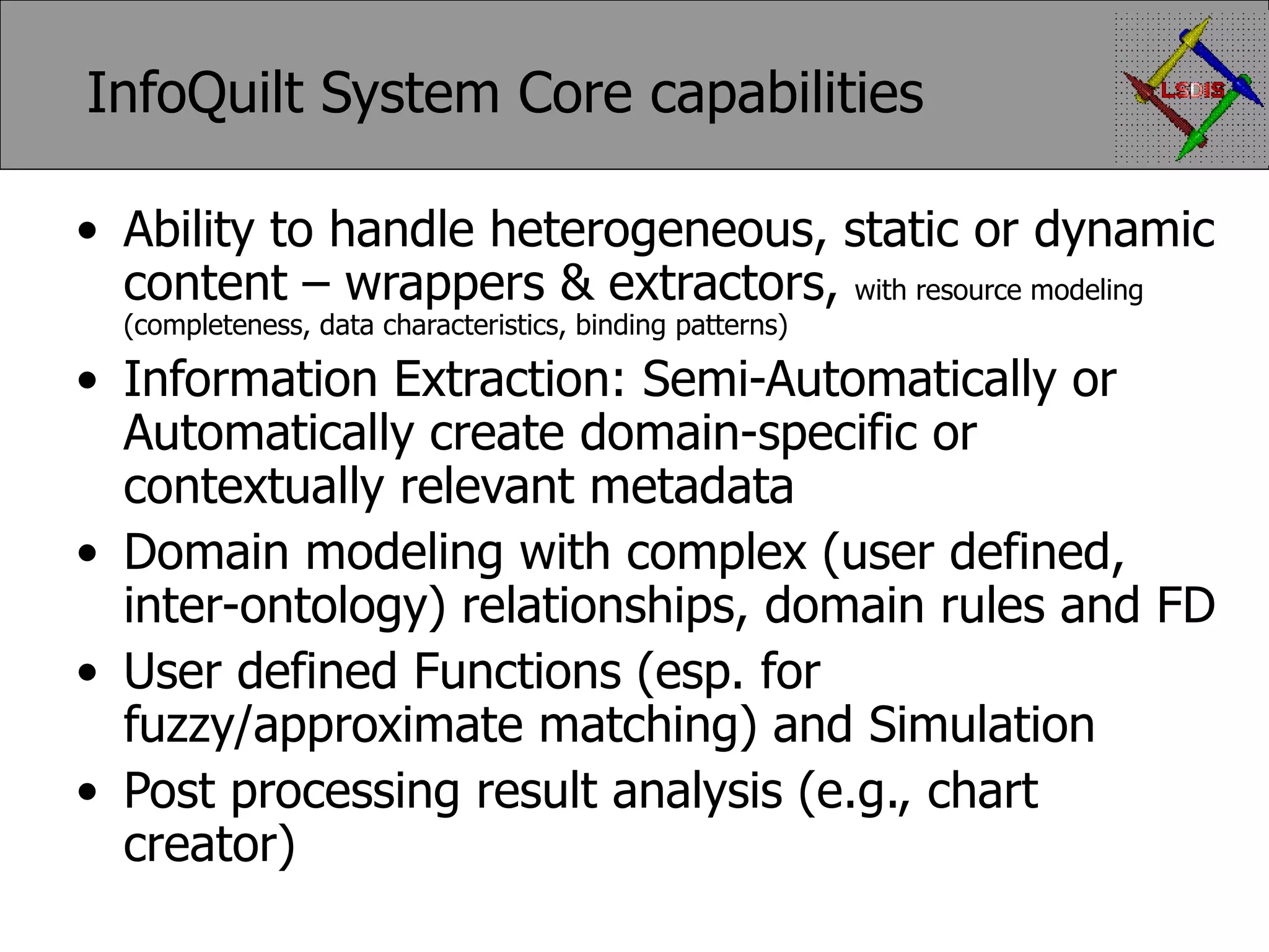 InfoQuilt System Core capabilities Ability to handle heterogeneous, static or dynamic content – wrappers & extractors, with resource modeling (completeness, data characteristics, binding patterns) Information Extraction: Semi-Automatically or Automatically create domain-specific or contextually relevant metadata Domain modeling with complex (user defined, inter-ontology) relationships, domain rules and FD User defined Functions (esp. for fuzzy/approximate matching) and Simulation Post processing result analysis (e.g., chart creator) 