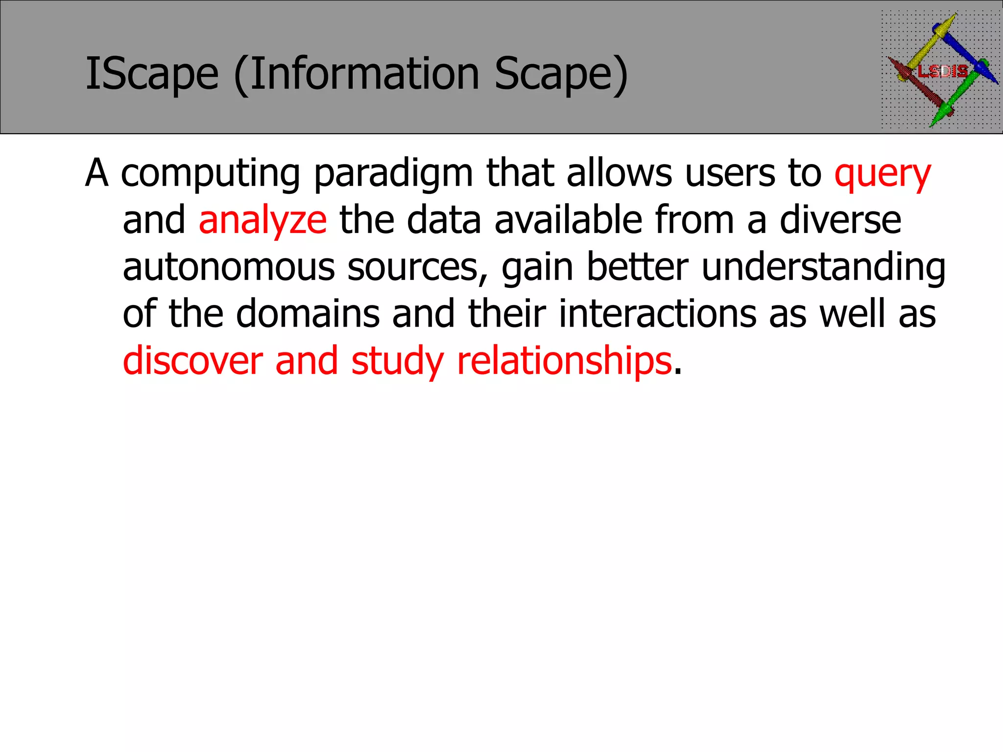 IScape (Information Scape) A computing paradigm that allows users to query and analyze the data available from a diverse autonomous sources, gain better understanding of the domains and their interactions as well as discover and study relationships . 