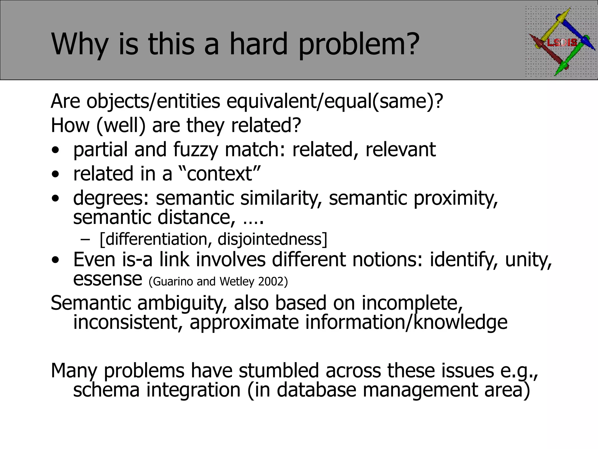 Why is this a hard problem? Are objects/entities equivalent/equal(same)? How (well) are they related? partial and fuzzy match: related, relevant related in a “context” degrees: semantic similarity, semantic proximity, semantic distance, …. [differentiation, disjointedness] Even is-a link involves different notions: identify, unity, essense (Guarino and Wetley 2002) Semantic ambiguity, also based on incomplete, inconsistent, approximate information/knowledge Many problems have stumbled across these issues e.g., schema integration (in database management area) 