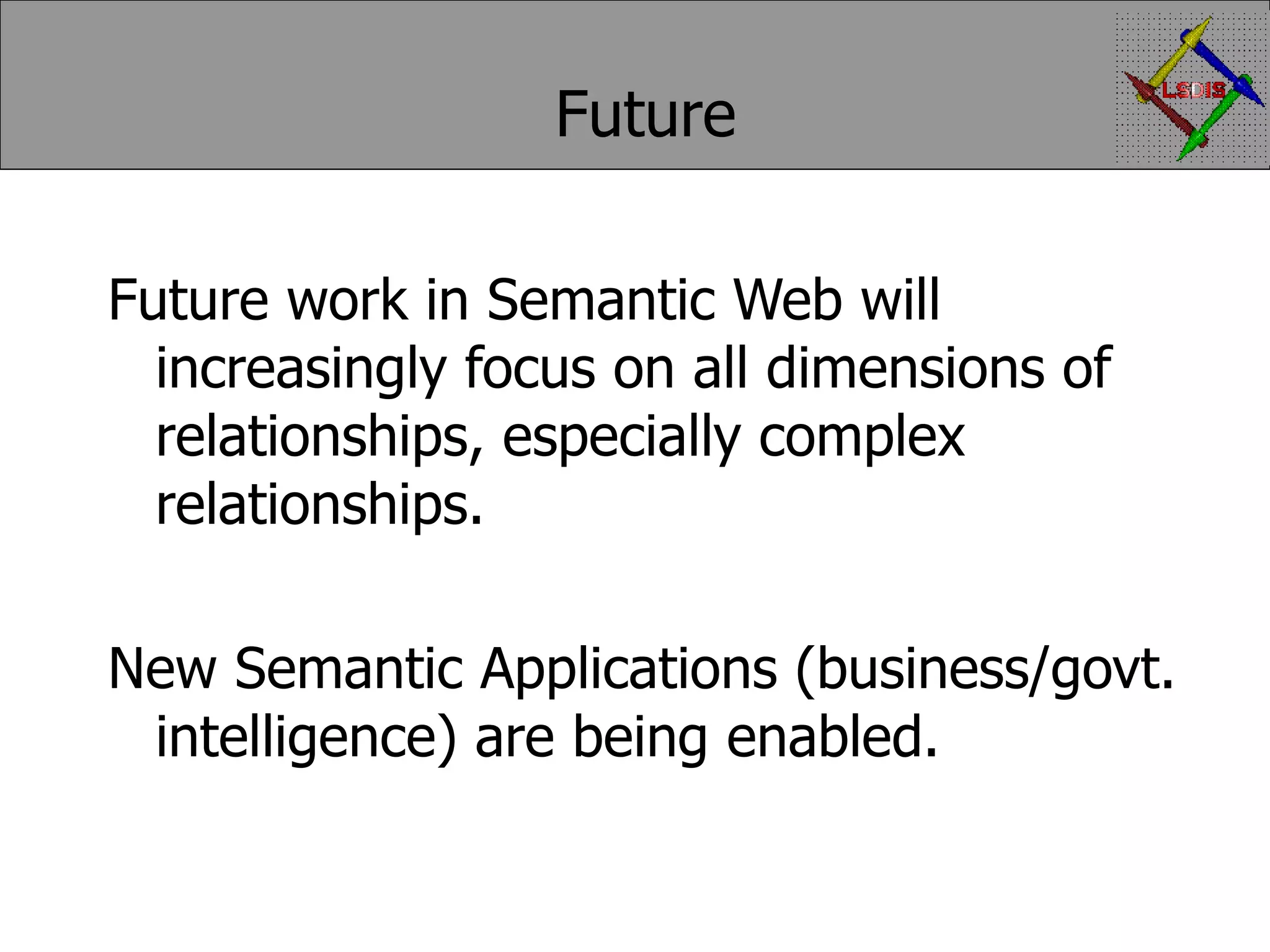 Future Future work in Semantic Web will increasingly focus on all dimensions of relationships, especially complex relationships. New Semantic Applications (business/govt. intelligence) are being enabled. 