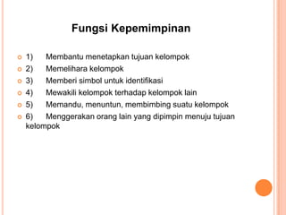 Fungsi Kepemimpinan







1)
Membantu menetapkan tujuan kelompok
2)
Memelihara kelompok
3)
Memberi simbol untuk identifikasi
4)
Mewakili kelompok terhadap kelompok lain
5)
Memandu, menuntun, membimbing suatu kelompok
6)
Menggerakan orang lain yang dipimpin menuju tujuan
kelompok

 