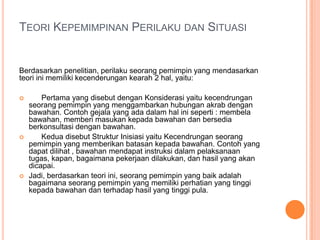 TEORI KEPEMIMPINAN PERILAKU DAN SITUASI

Berdasarkan penelitian, perilaku seorang pemimpin yang mendasarkan
teori ini memiliki kecenderungan kearah 2 hal, yaitu:






Pertama yang disebut dengan Konsiderasi yaitu kecendrungan
seorang pemimpin yang menggambarkan hubungan akrab dengan
bawahan. Contoh gejala yang ada dalam hal ini seperti : membela
bawahan, memberi masukan kepada bawahan dan bersedia
berkonsultasi dengan bawahan.
Kedua disebut Struktur Inisiasi yaitu Kecendrungan seorang
pemimpin yang memberikan batasan kepada bawahan. Contoh yang
dapat dilihat , bawahan mendapat instruksi dalam pelaksanaan
tugas, kapan, bagaimana pekerjaan dilakukan, dan hasil yang akan
dicapai.
Jadi, berdasarkan teori ini, seorang pemimpin yang baik adalah
bagaimana seorang pemimpin yang memiliki perhatian yang tinggi
kepada bawahan dan terhadap hasil yang tinggi pula.

 