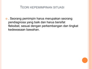 TEORI KEPEMIMPINAN SITUASI


. Seorang pemimpin harus merupakan seorang
pendiagnosa yang baik dan harus bersifat
fleksibel, sesuai dengan perkembangan dan tingkat
kedewasaan bawahan.

 