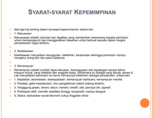SYARAT-SYARAT KEPEMIMPINAN




Ada tiga hal penting dalam konsepsi kepemimpinan antara lain:
1. Kekuasaan
Kekuasaaan adalah otorisasi dan legalitas yang memberikan wewenang kepada pemimpin
untuk mempengaruhi dan menggerakkan bawahan untuk berbuat sesuatu dalam rangka
penyelesaian tugas tertentu.





2. Kewibawaan
Kewibawaan merupakan keunggulan, kelebihan, keutamaan sehingga pemimpin mampu
mengatur orang lain dan patuh padanya.











3. Kemampuan
Kemampuan adalah sumber daya kekuatan, kesanggupan dan kecakapan secara teknis
maupun social, yang melebihi dari anggota biasa. Sementara itu Stodgill yang dikutip James A.
Lee menyatakan pemimpin itu harus mempunyai kelebihan sebagai persyaratan, antara lain:
1. Kepastian, kecerdasan, kewaspadaan, kemampuan berbicara, kemampuan menilai.
2. Prestasi, gelar kesarjanaan, ilmu pengetahuan dalam bidang tertentu.
3. Tangggung jawab, berani, tekun, mandiri, kreatif, ulet, percaya diri, agresif.
4. Partisipasi aktif, memiliki stabilitas tinmggi, kooperatif, mampu bergaul.
5. Status, kedudukan social ekonomi cukup tinggidan tenar.

 
