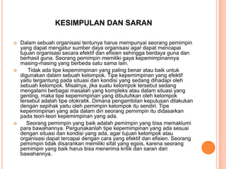 KESIMPULAN DAN SARAN






Dalam sebuah organisasi tentunya harus mempunyai seorang pemimpin
yang dapat mengatur sumber daya organisasi agar dapat mencapai
tujuan organisasi secara efektif dan efisien sehingga berdaya guna dan
berhasil guna. Seorang pemimpin memiliki gaya kepemimpinannya
masing-masing yang berbeda satu sama lain.
Tidak ada tipe kepemimpinan yang paling benar atau baik untuk
digunakan dalam sebuah kelompok. Tipe kepemimpinan yang efektif
yaitu tergantung pada situasi dan kondisi yang sedang dihadapi oleh
sebuah kelompok. Misalnya, jika suatu kelompok tersebut sedang
mengalami berbagai masalah yang kompleks atau dalam situasi yang
genting, maka tipe kepemimpinan yang dibutuhkan oleh kelompok
tersebut adalah tipe otokratik. Dimana pengambilan keputusan dilakukan
dengan sepihak yaitu oleh pemimpin kelompok itu sendiri. Tipe
kepemimpinan yang ada dalam diri seorang pemimpin itu didasarkan
pada teori-teori kepemimpinan yang ada.
Seorang pemimpin yang baik adalah pemimpin yang bisa memaklumi
para bawahannya. Pergunakanlah tipe kepemimpinan yang ada sesuai
dengan situasi dan kondisi yang ada, agar tujuan kelompok atau
organisasi dapat tercapai dengan cara yang efektif dan efisien. Seorang
pemimpin tidak disarankan memiliki sifat yang egois, karena seorang
pemimpin yang baik harus bisa menerima kritik dan saran dari
bawahannya.

 