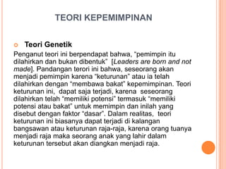 TEORI KEPEMIMPINAN


Teori Genetik

Penganut teori ini berpendapat bahwa, “pemimpin itu
dilahirkan dan bukan dibentuk” [Leaders are born and not
made]. Pandangan terori ini bahwa, seseorang akan
menjadi pemimpin karena “keturunan” atau ia telah
dilahirkan dengan “membawa bakat” kepemimpinan. Teori
keturunan ini, dapat saja terjadi, karena seseorang
dilahirkan telah “memiliki potensi” termasuk “memiliki
potensi atau bakat” untuk memimpin dan inilah yang
disebut dengan faktor “dasar”. Dalam realitas, teori
keturunan ini biasanya dapat terjadi di kalangan
bangsawan atau keturunan raja-raja, karena orang tuanya
menjadi raja maka seorang anak yang lahir dalam
keturunan tersebut akan diangkan menjadi raja.

 