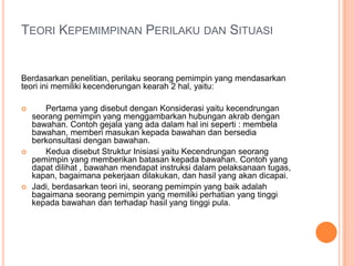 TEORI KEPEMIMPINAN PERILAKU DAN SITUASI

Berdasarkan penelitian, perilaku seorang pemimpin yang mendasarkan
teori ini memiliki kecenderungan kearah 2 hal, yaitu:






Pertama yang disebut dengan Konsiderasi yaitu kecendrungan
seorang pemimpin yang menggambarkan hubungan akrab dengan
bawahan. Contoh gejala yang ada dalam hal ini seperti : membela
bawahan, memberi masukan kepada bawahan dan bersedia
berkonsultasi dengan bawahan.
Kedua disebut Struktur Inisiasi yaitu Kecendrungan seorang
pemimpin yang memberikan batasan kepada bawahan. Contoh yang
dapat dilihat , bawahan mendapat instruksi dalam pelaksanaan tugas,
kapan, bagaimana pekerjaan dilakukan, dan hasil yang akan dicapai.
Jadi, berdasarkan teori ini, seorang pemimpin yang baik adalah
bagaimana seorang pemimpin yang memiliki perhatian yang tinggi
kepada bawahan dan terhadap hasil yang tinggi pula.

 