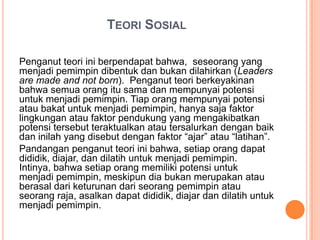 TEORI SOSIAL
Penganut teori ini berpendapat bahwa, seseorang yang
menjadi pemimpin dibentuk dan bukan dilahirkan (Leaders
are made and not born). Penganut teori berkeyakinan
bahwa semua orang itu sama dan mempunyai potensi
untuk menjadi pemimpin. Tiap orang mempunyai potensi
atau bakat untuk menjadi pemimpin, hanya saja faktor
lingkungan atau faktor pendukung yang mengakibatkan
potensi tersebut teraktualkan atau tersalurkan dengan baik
dan inilah yang disebut dengan faktor “ajar” atau “latihan”.
Pandangan penganut teori ini bahwa, setiap orang dapat
dididik, diajar, dan dilatih untuk menjadi pemimpin.
Intinya, bahwa setiap orang memiliki potensi untuk
menjadi pemimpin, meskipun dia bukan merupakan atau
berasal dari keturunan dari seorang pemimpin atau
seorang raja, asalkan dapat dididik, diajar dan dilatih untuk
menjadi pemimpin.

 