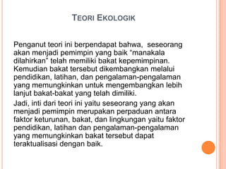 TEORI EKOLOGIK
Penganut teori ini berpendapat bahwa, seseorang
akan menjadi pemimpin yang baik “manakala
dilahirkan” telah memiliki bakat kepemimpinan.
Kemudian bakat tersebut dikembangkan melalui
pendidikan, latihan, dan pengalaman-pengalaman
yang memungkinkan untuk mengembangkan lebih
lanjut bakat-bakat yang telah dimiliki.
Jadi, inti dari teori ini yaitu seseorang yang akan
menjadi pemimpin merupakan perpaduan antara
faktor keturunan, bakat, dan lingkungan yaitu faktor
pendidikan, latihan dan pengalaman-pengalaman
yang memungkinkan bakat tersebut dapat
teraktualisasi dengan baik.

 