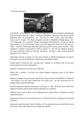 c . Renville Agreement
Useful KTN on December 8, 1947 conducted negotiations between Indonesia and Belanada
Renville aboard anchored in Jakarta . Indonesian delegation consisting of the prime minister
Syarifudin Amir Ali Sastroamijoyo , Dr . Tjoa Sik Len , Moh . Roem , Haji Agus Salim ,
Narsun and Ir . Juanda . The Dutch delegation consists of Abdulkadir Widjojoatmojo , Jhr .
Van Vredeburgh , Dr . Soumukil , Pangran Kartanagara and Zulkarnain . It turns out that the
representatives of the Netherlands almost all of the Indonesian nation itself berasala pro-
Dutch . Thus the Dutch keep doing that Indonesian politics pitting easily mastered . After
completion of debate on December 8, 1947 to January 17, 1948 with the obtained results of
the peace agreement called the Renville Agreement . Principal - poko contents Renville
agreement , are as follows :
Netherlands remains sovereign over the entire territory of Indonesia Indonesian sovereignty
till handed over to the United States of Indonesia immediately formed .
United States of Indonesia has a position that is parallel to the Dutch state in the union
between Indonesia and the Netherlands .
Republic of Indonesia will be the state of the RIS
Before RIS is formed , the Dutch can submit sebagain temporary power to the federal
government .
Indonesian republic troops arriving at derah haruns bag is pulled to the Republic of Indonesia
. The enclave is an area that is behind the Van Mook Line , the line connecting the two
leading derah occupied Netherlands .
Renville Agreement signed by both parties on January 17, 1948 . While the losses suffered by
Indonesia with the signing of the Renville agreement are as follows :
Indonesia was forced to agree to the establishment of United States of Indonesia melalaui
transitional period .
Indonesian territory lost in part because grais Van Mook had to be recognized as the Dutch
territories .
Indonesian republican party should withdraw all His people arriving at derah Dutch power
and pockets of guerrilla entrance to the Indonesian republic .
 