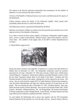 The signing of the Renville agreement pemerinthan bad consequences for the republic of
Indonesia , as well as between the other as follows :
Territory of the Republic of Indonesia became more narrow and dikururung by the regions of
the Netherlands .
Violent reactions among the leaders of the Indonesian republic which caused Amir
Syarifuddin cabinet because it is sold to the Dutch state .
The Indonesian economy is grammatical blockaded by the Dutch
Indonesia was forced to withdraw its military units from guerrilla areas and then move to the
adjacent territory of the Republic of Indonesia .
In an effort to divide the State unitary republic of Indonesia, Netherlands establish puppet
states , such as ; country western Borneo , Madura Country , State of East Sumatra , and Java
Timut State . The members of the puppet state of the BFO ( Federal Bijeenkomstvoor
overslag ) .
d . Dutch Military Aggression II
Seeing the chaotic situation of the Republic of Indonesia as a result of the PKI rebellion in
Madiun then on December 18, 1948 , the Netherlands unilaterally cancel the ceasefire
agreement the next day ( December 19, 1948 early morning ) Dutch army Airfield direct
stormed Maguwo , Yogyakarta . Dutch attack suddenly succeeded brilliantly so that at 16:00
pm the entire Yogyajarta already fallen in the hands of the Dutch . President and Vice
President decided to remain in the capital , although they will be captured by the enemy . The
reason , they are easily found by supatya KTN of viable diplomacy Dutch troops managed to
enter the palace keprisidenanan and high state officials arrested, all of them there are 150
people . The next morning the date of December 22, 1948 , President Sukarno , Haji Agus
Salim and Sutan Syahrir exiled to Berastagi , then moved to the lakeside Prapat Toba , North
Sumatra . Moh.hatta , Mohammad Roem , Mr . AG Pringgodigdo , Mr.Assaat and Komandor
S. Plump suyadayrman exiled to Bangka Island . In late January , President Sukarno and Ahji
Agus Salim moved to Muntok so gathered with Moh . Hatta et al .
To avoid attacks the Netherlands and to always stay together with the TNI Commander
General Sudirman led the guerrilla war with the place moving . General military offensive
 