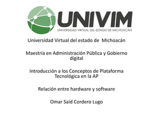 Universidad Virtual del estado de Michoacán
Maestría en Administración Pública y Gobierno
digital
Introducción a los Conceptos de Plataforma
Tecnológica en la AP
Relación entre hardware y software
Omar Said Cordero Lugo
 