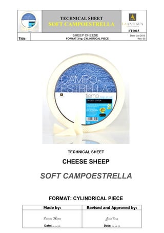 TECHNICAL SHEET
SOFT CAMPOESTRELLA
FT0015
Title:
SHEEP CHEESE Date: Jun 2013
FORMAT:3 kg. CYLINDRICAL PIECE Rev: 03
TECHNICAL SHEET
CHEESE SHEEP
SOFT CAMPOESTRELLA
FORMAT: CYLINDRICAL PIECE
Made by: Revised and Approved by:
Patricia Martín
Date: 10-06-13
Jesús Cruz
Date: 10-06-13
 
