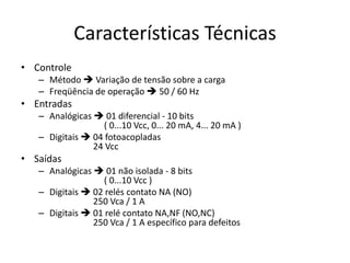 Características Técnicas
• Controle
– Método  Variação de tensão sobre a carga
– Freqüência de operação  50 / 60 Hz

• Entradas
– Analógicas  01 diferencial - 10 bits
( 0...10 Vcc, 0... 20 mA, 4... 20 mA )
– Digitais  04 fotoacopladas
24 Vcc

• Saídas
– Analógicas  01 não isolada - 8 bits
( 0...10 Vcc )
– Digitais  02 relés contato NA (NO)
250 Vca / 1 A
– Digitais  01 relé contato NA,NF (NO,NC)
250 Vca / 1 A específico para defeitos

 