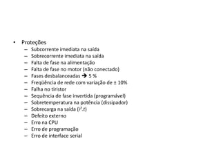 • Proteções
–
–
–
–
–
–
–
–
–
–
–
–
–
–

Subcorrente imediata na saída
Sobrecorrente imediata na saída
Falta de fase na alimentação
Falta de fase no motor (não conectado)
Fases desbalanceadas  5 %
Freqüência de rede com variação de ± 10%
Falha no tiristor
Sequência de fase invertida (programável)
Sobretemperatura na potência (dissipador)
Sobrecarga na saída (i2.t)
Defeito externo
Erro na CPU
Erro de programação
Erro de interface serial

 