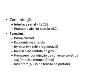 • Comunicação
– Interface serial - RS 232
– Protocolo aberto padrão ASCII

• Funções
–
–
–
–
–
–
–

Pump control
Economia de energia
By-pass (via relé programável)
Inversão do sentido de giro
Frenagem por injeção de corrente contínua
Jog (impulso momentâneo)
Kick Start (pulso de tensão na partida)

 