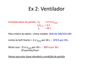 Ex 2: Ventilador
Condição típica de partida : UP
= 37 % UNOM
IP/Inom = 3,5
ta
= 30 s
Pelo critério da tabela : chave modelo SSW-03.290/220-440
Limite da Soft Starter = 3 x INOM por 30 s
Neste caso : 3,5 x INOM por 30 s
10 partidas/hora

870 A por 30 s

889 A por 30 s

Vemos que esta chave atenderá a condição de partida

 