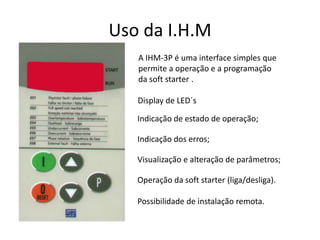 Uso da I.H.M
A IHM-3P é uma interface simples que
permite a operação e a programação
da soft starter .
Display de LED´s
Indicação de estado de operação;
Indicação dos erros;
Visualização e alteração de parâmetros;
Operação da soft starter (liga/desliga).
Possibilidade de instalação remota.

 