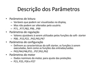 Descrição dos Parâmetros
• Parâmetros de leitura
– Variáveis que podem ser visualizadas no display,
– Mas não podem ser alterados pelo usuário.
– P71...P77,P82, P96...P99

• Parâmetros de regulação
– Valores ajustáveis à serem utilizados pelas funções da soft- starter
– P00...P15,P22...P42,P45,P47

• Parâmetros de configuração
– Definem as características da soft starter, as funções à serem
executadas, bem como as funções das entradas/saídas
– P43,P44,P46,P51...P57,P61,P62

• Parâmetros do motor
– Dados nominais do motor, para ajuste das proteções
– P21, P25, P26 e P27

 