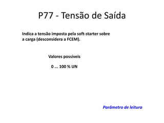 P77 - Tensão de Saída
Indica a tensão imposta pela soft-starter sobre
a carga (desconsidera a FCEM).

Valores possíveis
0 ... 100 % UN

Parâmetro de leitura

 