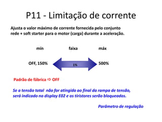 P11 - Limitação de corrente
Ajusta o valor máximo de corrente fornecida pelo conjunto
rede + soft starter para o motor (carga) durante a aceleração.
mín
OFF, 150%

faixa

1%

máx
500%

Padrão de fábrica  OFF
Se a tensão total não for atingida ao final da rampa de tensão,
será indicado no display E02 e os tiristores serão bloqueados.
Parâmetro de regulação

 