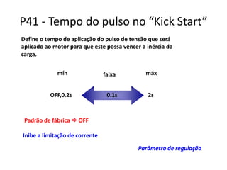 P41 - Tempo do pulso no “Kick Start”
Define o tempo de aplicação do pulso de tensão que será
aplicado ao motor para que este possa vencer a inércia da
carga.
mín
OFF,0.2s

faixa
0.1s

máx
2s

Padrão de fábrica  OFF

Inibe a limitação de corrente
Parâmetro de regulação

 