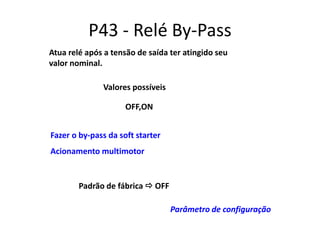 P43 - Relé By-Pass
Atua relé após a tensão de saída ter atingido seu
valor nominal.
Valores possíveis
OFF,ON

Fazer o by-pass da soft starter
Acionamento multimotor

Padrão de fábrica  OFF
Parâmetro de configuração

 