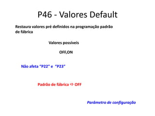 P46 - Valores Default
Restaura valores pré definidos na programação padrão
de fábrica
Valores possíveis
OFF,ON
Não afeta “P22” e “P23”

Padrão de fábrica  OFF

Parâmetro de configuração

 
