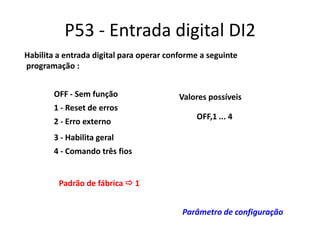 P53 - Entrada digital DI2
Habilita a entrada digital para operar conforme a seguinte
programação :
OFF - Sem função
1 - Reset de erros
2 - Erro externo

Valores possíveis
OFF,1 ... 4

3 - Habilita geral
4 - Comando três fios
Padrão de fábrica  1
Parâmetro de configuração

 