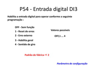 P54 - Entrada digital DI3
Habilita a entrada digital para operar conforme a seguinte
programação :
OFF - Sem função
1 - Reset de erros
2 - Erro externo

Valores possíveis

OFF,1 ... 4

3 - Habilita geral
4 - Sentido de giro

Padrão de fábrica  2
Parâmetro de configuração

 