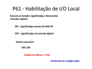 P61 - Habilitação de I/O Local
Executa as funções Liga/Desliga e Reset pelas
entradas digitais.
ON - Liga/Desliga através da IHM-3P
OFF - Liga/Desliga via entrada digital
Valores possíveis
OFF, ON

Padrão de fábrica  ON
Parâmetro de configuração

 