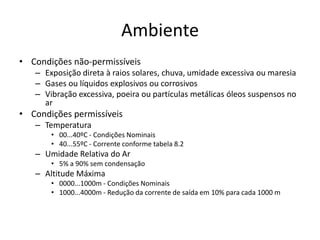 Ambiente
• Condições não-permissíveis
– Exposição direta à raios solares, chuva, umidade excessiva ou maresia
– Gases ou líquidos explosivos ou corrosivos
– Vibração excessiva, poeira ou partículas metálicas óleos suspensos no
ar

• Condições permissíveis
– Temperatura
• 00...40ºC - Condições Nominais
• 40...55ºC - Corrente conforme tabela 8.2

– Umidade Relativa do Ar
• 5% a 90% sem condensação

– Altitude Máxima
• 0000...1000m - Condições Nominais
• 1000...4000m - Redução da corrente de saída em 10% para cada 1000 m

 