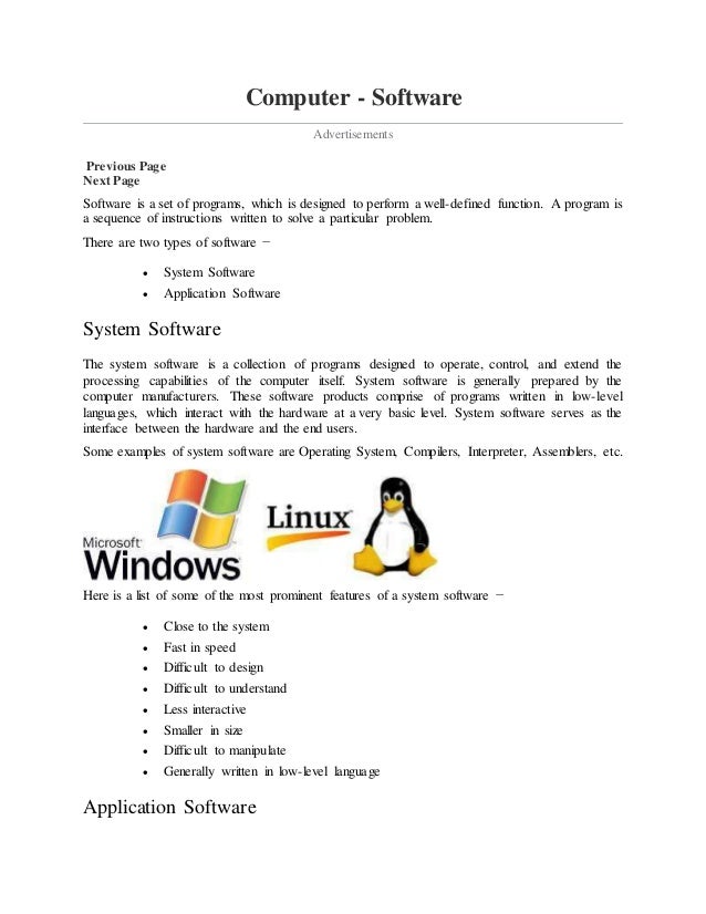 Computer - Software
Advertisements
Previous Page
Next Page
Software is a set of programs, which is designed to perform a well-defined function. A program is
a sequence of instructions written to solve a particular problem.
There are two types of software −
 System Software
 Application Software
System Software
The system software is a collection of programs designed to operate, control, and extend the
processing capabilities of the computer itself. System software is generally prepared by the
computer manufacturers. These software products comprise of programs written in low-level
languages, which interact with the hardware at a very basic level. System software serves as the
interface between the hardware and the end users.
Some examples of system software are Operating System, Compilers, Interpreter, Assemblers, etc.
Here is a list of some of the most prominent features of a system software −
 Close to the system
 Fast in speed
 Difficult to design
 Difficult to understand
 Less interactive
 Smaller in size
 Difficult to manipulate
 Generally written in low-level language
Application Software
 